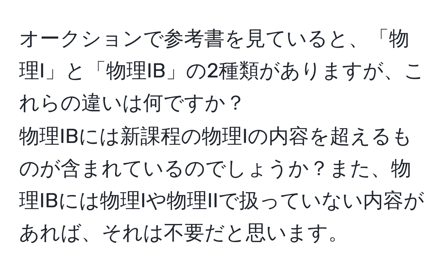 オークションで参考書を見ていると、「物理I」と「物理IB」の2種類がありますが、これらの違いは何ですか？  
物理IBには新課程の物理Iの内容を超えるものが含まれているのでしょうか？また、物理IBには物理Iや物理IIで扱っていない内容があれば、それは不要だと思います。