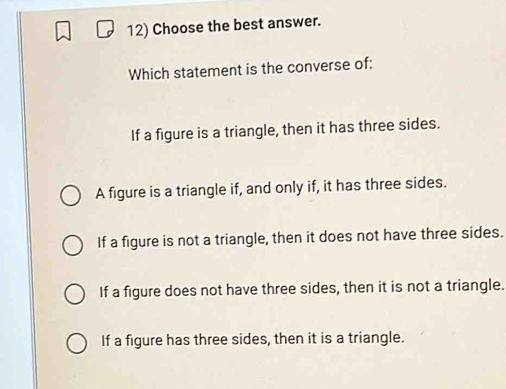 Choose the best answer.
Which statement is the converse of:
If a figure is a triangle, then it has three sides.
A figure is a triangle if, and only if, it has three sides.
If a figure is not a triangle, then it does not have three sides.
If a figure does not have three sides, then it is not a triangle.
If a figure has three sides, then it is a triangle.