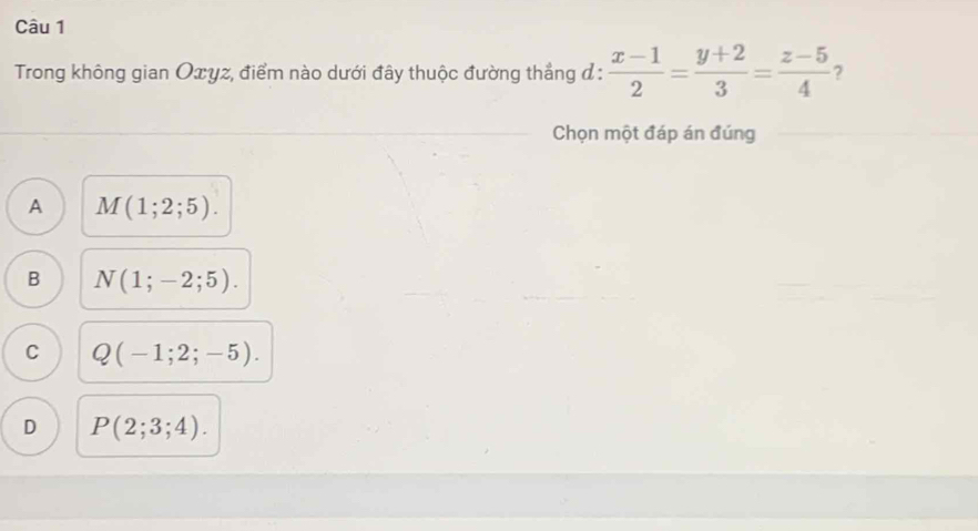 Trong không gian Oxyz, điểm nào dưới đây thuộc đường thắng đ :  (x-1)/2 = (y+2)/3 = (z-5)/4  ?
Chọn một đáp án đúng
A M(1;2;5).
B N(1;-2;5).
C Q(-1;2;-5).
D P(2;3;4).