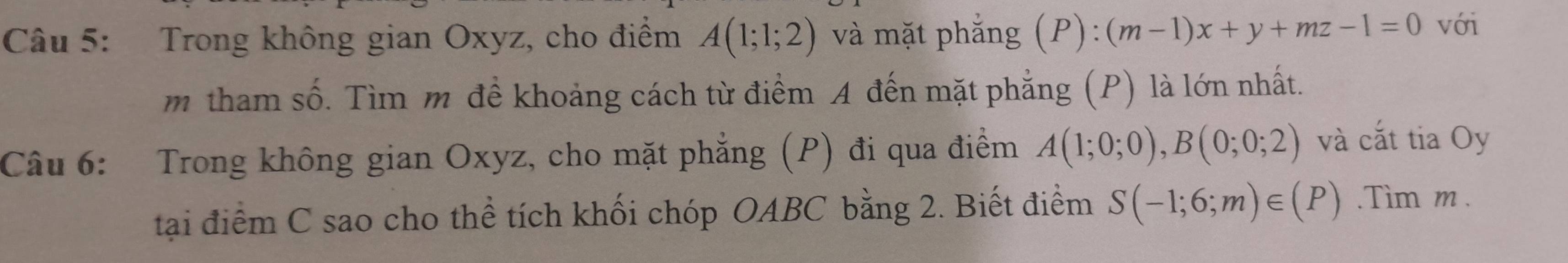 Trong không gian Oxyz, cho điểm A(1;1;2) và mặt phẳng (P): (m-1)x+y+mz-1=0 với 
m tham số. Tìm m đề khoảng cách từ điểm A đến mặt phẳng (P) là lớn nhất. 
Câu 6: Trong không gian Oxyz, cho mặt phẳng (P) đi qua điểm A(1;0;0), B(0;0;2) và cắt tia Oy 
tại điểm C sao cho thể tích khối chóp OABC bằng 2. Biết điểm S(-1;6;m)∈ (P).Tim m.