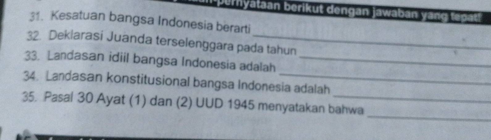 pernyataan berikut dengan jawaban yang tepat! 
31. Kesatuan bangsa Indonesia berarti 
32. Deklarasi Juanda terselenggara pada tahun 
33. Landasan idiil bangsa Indonesia adalah_ 
34. Landasan konstitusional bangsa Indonesia adalah 
_ 
35. Pasal 30 Ayat (1) dan (2) UUD 1945 menyatakan bahwa