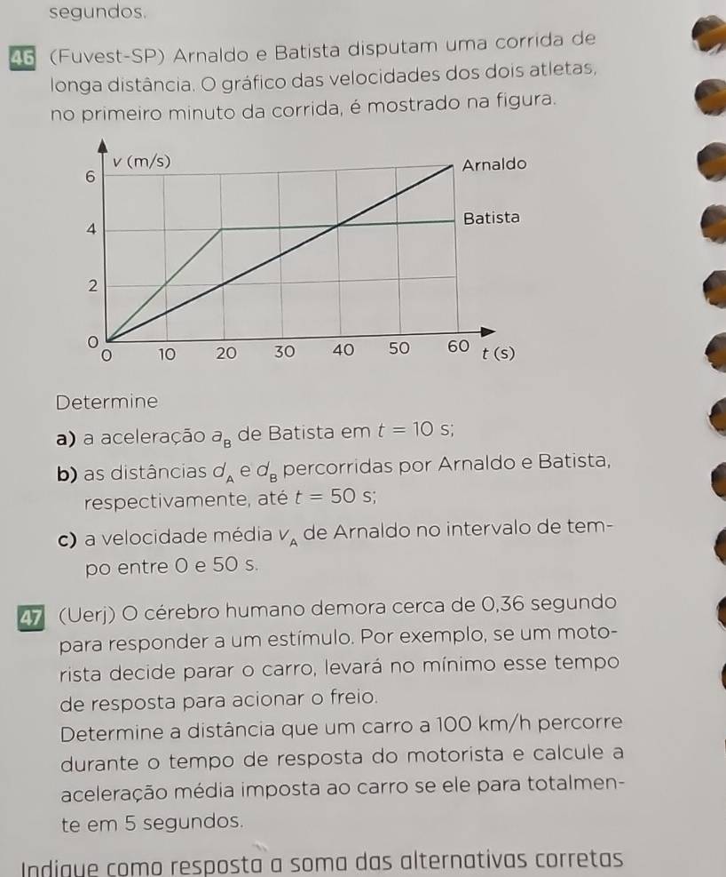 segundos.
45 (Fuvest-SP) Arnaldo e Batista disputam uma corrida de
longa distância. O gráfico das velocidades dos dois atletas,
no primeiro minuto da corrida, é mostrado na figura.
Determine
a) a aceleração a_B de Batista em t=10 S;
b) as distâncias d_A e d_B percorridas por Arnaldo e Batista,
respectivamente, até t=50s.
c) a velocidade média V_A de Arnaldo no intervalo de tem-
po entre 0 e 50 s.
27 (Uerj) O cérebro humano demora cerca de 0,36 segundo
para responder a um estímulo. Por exemplo, se um moto-
rista decide parar o carro, levará no mínimo esse tempo
de resposta para acionar o freio.
Determine a distância que um carro a 100 km/h percorre
durante o tempo de resposta do motorista e calcule a
aceleração média imposta ao carro se ele para totalmen-
te em 5 segundos.
Indigue como resposta a soma das alternativas corretas