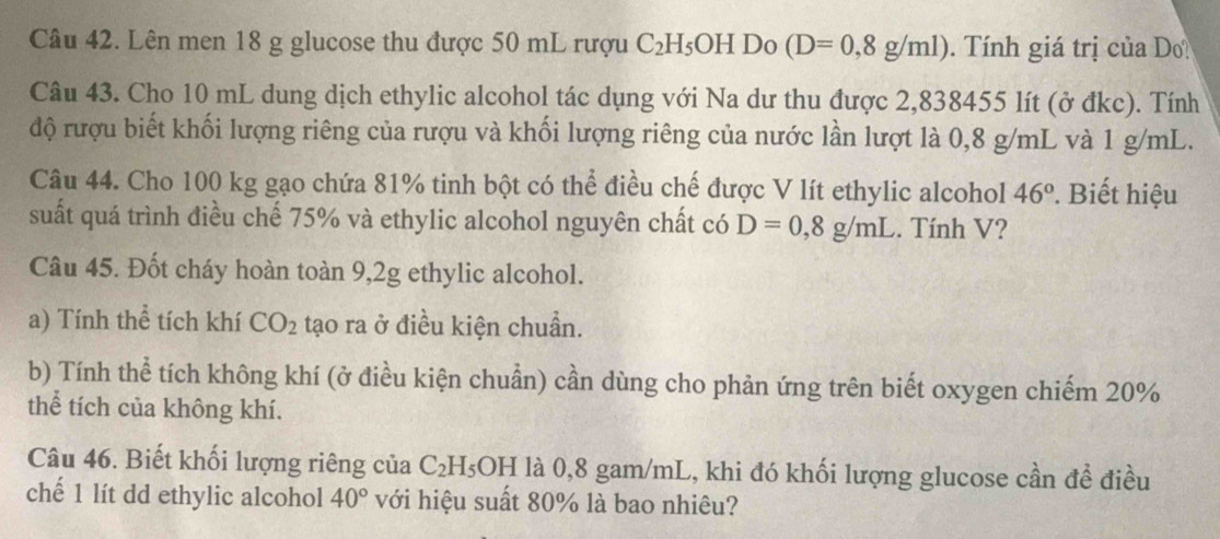 Lên men 18 g glucose thu được 50 mL rượu C_2H_5OHD (D=0,8g/ml) Tính giá trị của D 
Câu 43. Cho 10 mL dung dịch ethylic alcohol tác dụng với Na dư thu được 2,838455 lít (ở đkc). Tính 
độ rượu biết khối lượng riêng của rượu và khối lượng riêng của nước lần lượt là 0,8 g/mL và 1 g/mL. 
Câu 44. Cho 100 kg gạo chứa 81% tinh bột có thể điều chế được V lít ethylic alcohol 46°. Biết hiệu 
suất quá trình điều chế 75% và ethylic alcohol nguyên chất có D=0,8g/mL. Tính V? 
Câu 45. Đốt cháy hoàn toàn 9,2g ethylic alcohol. 
a) Tính thể tích khí CO_2 tạo ra ở điều kiện chuẩn. 
b) Tính thể tích không khí (ở điều kiện chuẩn) cần dùng cho phản ứng trên biết oxygen chiếm 20%
thể tích của không khí. 
Câu 46. Biết khối lượng riêng của C_2H_5OH là 0,8 gam/mL, khi đó khối lượng glucose cần đề điều 
chế 1 lít dd ethylic alcohol 40° với hiệu suất 80% là bao nhiêu?