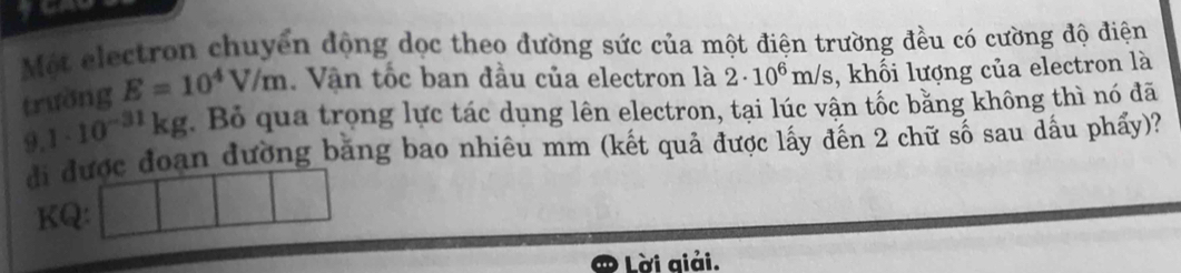 Một electron chuyển động dọc theo đường sức của một điện trường đều có cường độ điện 
trường E=10^4V/m. Văn tốc ban đầu của electron là 2· 10^6m/s , khối lượng của electron là
9.1· 10^(-31)kg. Bỏ qua trọng lực tác dụng lên electron, tại lúc vận tốc bằng không thì nó đã 
đi được đoạn đường băng bao nhiêu mm (kết quả được lấy đến 2 chữ số sau dấu phẩy)? 
KQ: 
Lời giải.