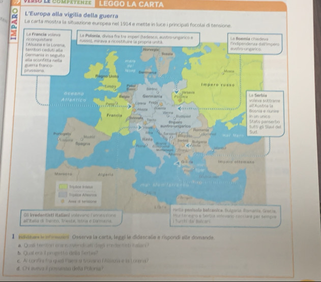 vérso le competenze LEGGO LA CARTA 
L'Europa alla vigilia della guerra 
A La carta mostra la situaz 
】 avaar le inaes Osserva la carta, leggi le didascalie e rispondi alle domande. 
a. Quali ternton erans rvendicati dags eredentisti italiani? 
b. Quat era il progetto della Serbia? 
c. Al confini fra queli Paesi si trovano (Alsagsa e la Lorena? 
d. Chi aveva it possesso delta Potonia?