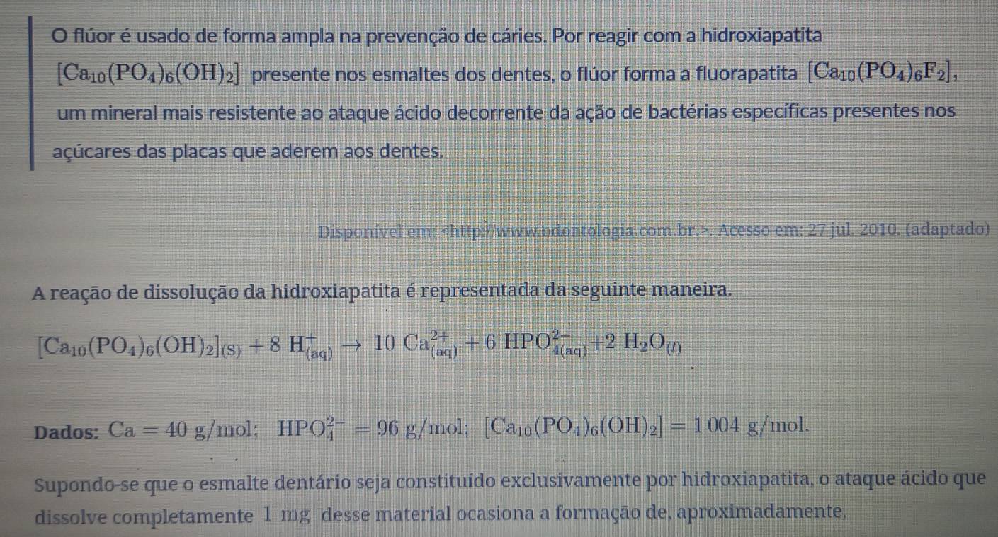 flúor é usado de forma ampla na prevenção de cáries. Por reagir com a hidroxiapatita
[Ca_10(PO_4)_6(OH)_2] presente nos esmaltes dos dentes, o flúor forma a fluorapatita [Ca_10(PO_4)_6F_2], 
um mineral mais resistente ao ataque ácido decorrente da ação de bactérias específicas presentes nos 
açúcares das placas que aderem aos dentes. 
Disponível em:. Acesso em: 27 jul. 2010. (adaptado) 
A reação de dissolução da hidroxiapatita é representada da seguinte maneira.
[Ca_10(PO_4)_6(OH)_2]_(S)+8H_((aq))^+to 10Ca_((aq))^(2+)+6HPO_(4(aq))^(2-)+2H_2O_(l)
Dados: Ca=40g/mol; HPO_4^((2-)=96g/mol; [Ca_10)(PO_4)_6(OH)_2]=1004g/mol. 
Supondo-se que o esmalte dentário seja constituído exclusivamente por hidroxiapatita, o ataque ácido que 
dissolve completamente 1 mg desse material ocasiona a formação de, aproximadamente,