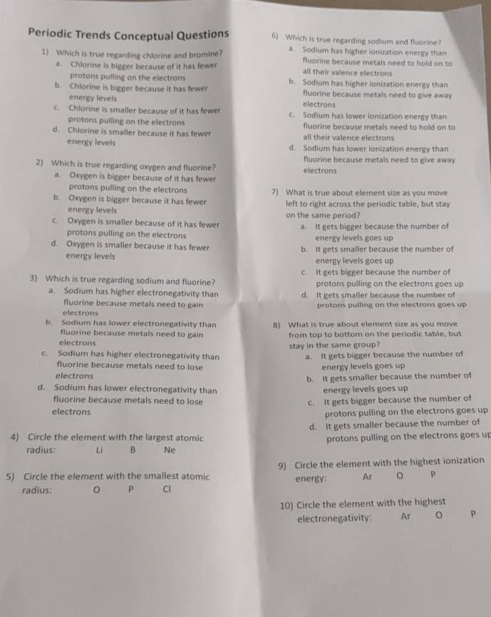 Periodic Trends Conceptual Questions 6) Which is true regarding sodium and fluorine?
1) Which is true regarding chlorine and bromine? a. Sodium has higher ionization energy than
fluorine because metals need to hold on to
a. Chlorme is bigger because of it has fewer all their valence electrons
protons pulling on the electrons b. Sodium has higher ionization energy than
b. Chlorine is bigger because it has fewer fluorine because metals need to give away
energy levels electrons
c. Chlorine is smaller because of it has fewer c. Sodium has lower ionization energy than
protons pulling on the electrons fluorine because metals need to hold on to
d. Chlorine is smaller because it has fewer all their valence electrons
energy levels d. Sodium has lower ionization energy than
fluorine because metals need to give away
2) Which is true regarding oxygen and fluorine? electrons
a. Oxygen is bigger because of it has fewer
protons pulling on the electrons 7) What is true about element size as you move
b. Oxygen is bigger because it has fewer left to right across the periodic table, but stay
energy levels on the same period?
c. Oxygen is smaller because of it has fewer a. It gets bigger because the number of
protons pulling on the electrons energy levels goes up
d. Oxygen is smaller because it has fewer b. It gets smaller because the number of
energy levels energy levels goes up
c. It gets bigger because the number of
3) Which is true regarding sodium and fluorine? protons pulling on the electrons goes up
a. Sodium has higher electronegativity than d. It gets smaller because the number of
fluorine because metals need to gain
electrons protons pulling on the electrons goes up
b. Sodium has lower electronegativity than 8) What is true about element size as you move
fluorine because metals need to gain from top to bottom on the periodic table, but
electrons
c. Sodium has higher electronegativity than stay in the same group?
a. It gets bigger because the number of
fluorine because metals need to lose energy levels goes up
electrons
b. It gets smaller because the number of
d. Sodium has lower electronegativity than energy levels goes up
fluorine because metals need to lose
electrons c. It gets bigger because the number of
protons pulling on the electrons goes up
d. It gets smaller because the number of
4) Circle the element with the largest atomic protons pulling on the electrons goes up
radius: Li B Ne
5) Circle the element with the smallest atomic 9) Circle the element with the highest ionization
energy: Ar P
radius: 。 P Cl
10) Circle the element with the highest
electronegativity: Ar P