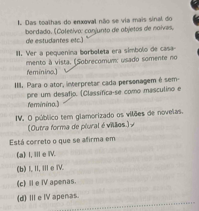 Das toalhas do enxoval não se via mais sinal do
bordado. (Coletivo: conjunto de objetos de noivas,
de estudantes etc.)
II. Ver a pequenina borboleta era símbolo de casa-
mento à vista. (Sobrecomum: usado somente no
feminino.)
III. Para o ator, interpretar cada personagem é sem-
pre um desafio. (Classifica-se como masculino e
feminino.)
IV. O público tem glamorizado os vilões de novelas.
(Outra forma de plural é vilãos.)
Está correto o que se afirma em
(a) I, Ⅲ e IV.
(b) I, I, Ie IV.
(c) Ⅱe IV apenas.
(d) Ⅲe I apenas.