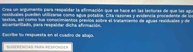 Crea un argumento para respaldar la afirmación que se hace en las lecturas de que las agu 
residuales pueden utilizarse como agua potable. Cita razones y evidencia procedente de los 
textos, así como tus conocimientos previos sobre el tratamiento de aguas residuales y de 
alcantarillado, para respaldar dicha afirmación. 
Escribe tu respuesta en el cuadro de abajo. 
SUGERENCIAS PARA RESPONDER