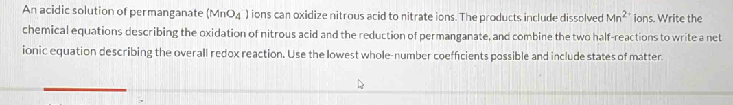 An acidic solution of permanganate (MnO_4^(-) ions can oxidize nitrous acid to nitrate ions. The products include dissolved Mn^2+) ions. Write the 
chemical equations describing the oxidation of nitrous acid and the reduction of permanganate, and combine the two half-reactions to write a net 
ionic equation describing the overall redox reaction. Use the lowest whole-number coefficients possible and include states of matter.