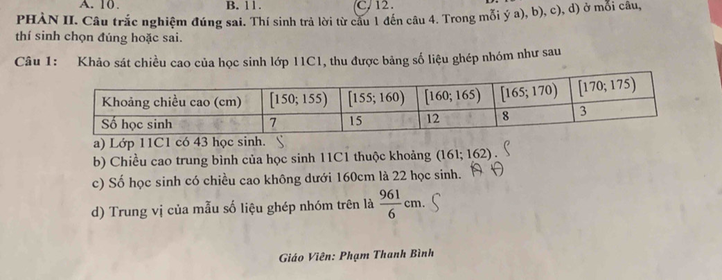 A. 10. B. 11. C, 12.
PHÀN II. Câu trắc nghiệm đúng sai. Thí sinh trả lời từ cầu 1 đến câu 4. Trong mỗi ý a), b), c), d) ở mỗi câu,
thí sinh chọn đúng hoặc sai.
Câu 1: Khảo sát chiều cao của học sinh lớp 11C1, thu được bảng số liệu ghép nhóm như sau
a) Lớp 11C1 có 43 học sinh.
b) Chiều cao trung bình của học sinh 11C1 thuộc khoảng (161;162)
c) Số học sinh có chiều cao không dưới 160cm là 22 học sinh.
d) Trung vị của mẫu số liệu ghép nhóm trên là  961/6 cm.
Giáo Viên: Phạm Thanh Bình