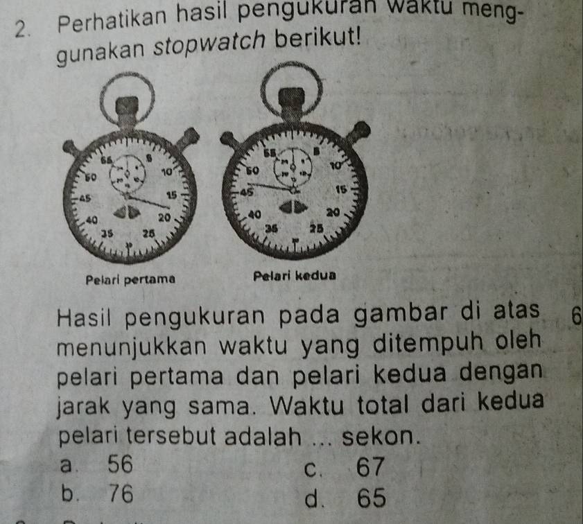 Perhatikan hasil pengukuran waktu meng-
akan stopwatch berikut!
Hasil pengukuran pada gambar di atas 6
menunjukkan waktu yang ditempuh oleh
pelari pertama dan pelari kedua dengan 
jarak yang sama. Waktu total dari kedua
pelari tersebut adalah ... sekon.
a 56 c. 67
b. 76 d. 65