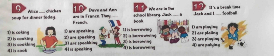 Alice ...-.. chicken 10 Dave and Ann 11 We are in the 12 It 's a break time.
soup for dinner today. are in France. They ...... school library. Jack ...... a Jack and I ...... football.
French. book.
1) am playing
1) is coking 1) are speaking 1) is borrowing 2) are plaiing
2) is cooking 2) are spaeking 2) is borrowwing 3) are playing
3) is cookking 3) are speakking 3) is borowing 4) are palying
4) is cook 4) is speaking 4) is borowwing