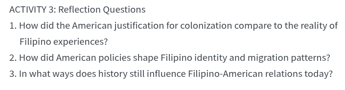 ACTIVITY 3: Reflection Questions 
1. How did the American justification for colonization compare to the reality of 
Filipino experiences? 
2. How did American policies shape Filipino identity and migration patterns? 
3. In what ways does history still influence Filipino-American relations today?