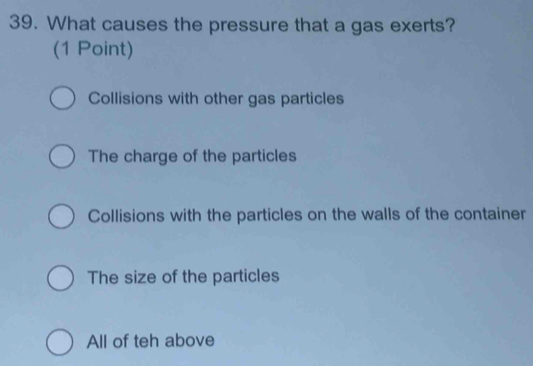 What causes the pressure that a gas exerts?
(1 Point)
Collisions with other gas particles
The charge of the particles
Collisions with the particles on the walls of the container
The size of the particles
All of teh above