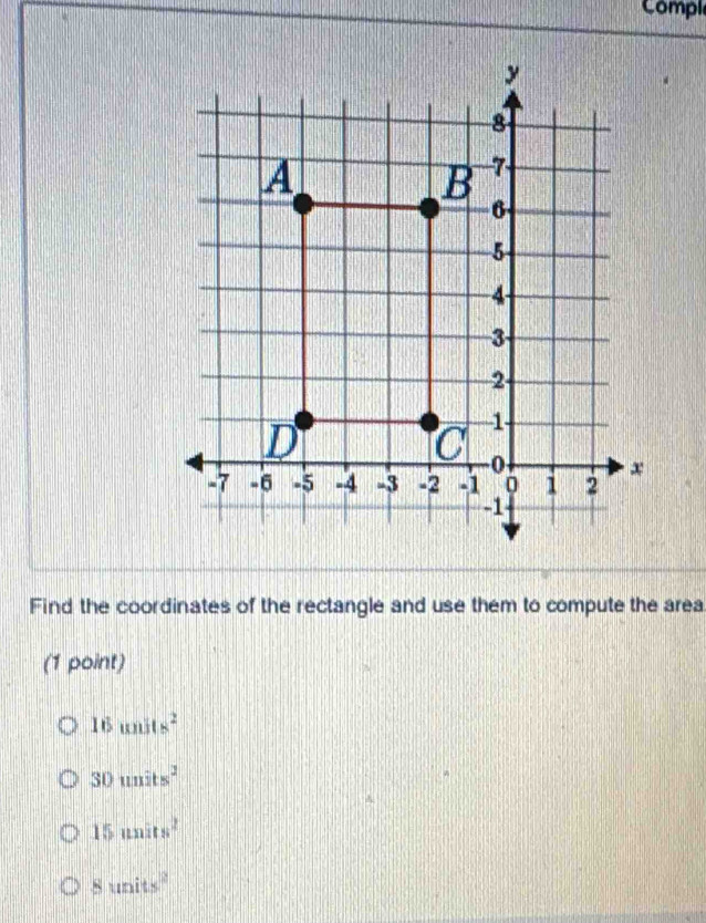 Compl
y
8
A
B 7
6
5
4
3
2
D
1
0
x
-7 -6 -5 -4 -3 -2 -1 0 1 2
-1
Find the coordinates of the rectangle and use them to compute the area
(1 point)
16units^2
30units^2
15units^2
8units^2