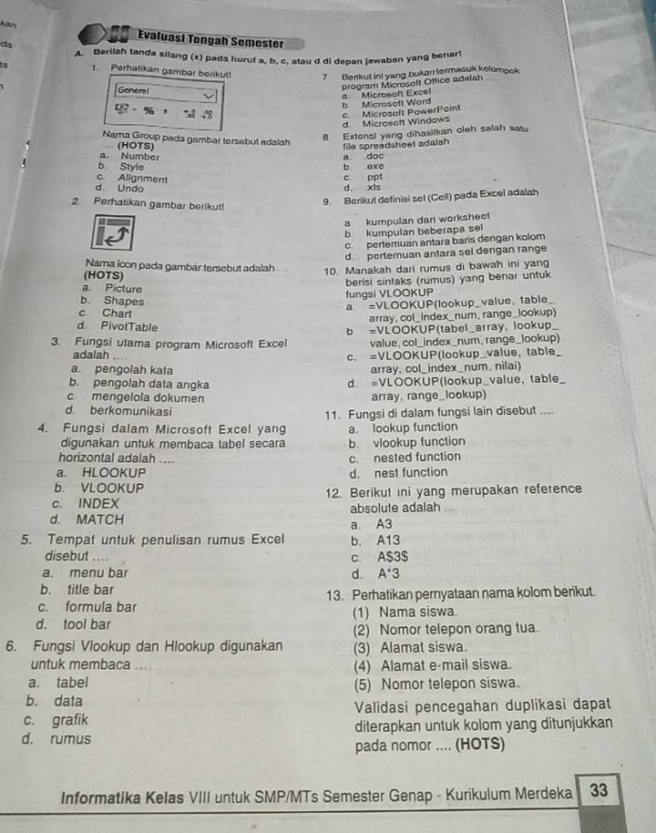 kān
Evaluasi Tongah Semester
da
A. Barilah tanda silang (x) pada huruf a, b, c. atau d di depan jawaban yang benar
a 1. Perhalikan gambar berikut 7 Berikut ini yang bukan termasuk kolompok
General
program Microsoft Office adalah
b Microsoft Word a Microsoft Excel
% ， 78 48
c. Microsoft PowerPoint
d Microsoft Windows
Nama Group pada gambar torsebut adalah
8 Extensi yang dihasilkan oleh salah satu
(HOTS) file spreadsheet adalah
a. Number
b. Style b oxc a doc
c. Alignment
d. Undo d. xis c ppt
2. Perhatikan gambar berikut!
9. Berikut definisi sel (Cell) pada Excel adalah
a kumpulan dari worksheet
b. kumpulan beberapa sel
c. pertemuan antara baris dengan kolom
d. pertemuan antara sel dengan range
Nama icon pada gambár tersebut adalah 10. Manakah dari rumus di bawah ini yang
(HOTS)
berisi sintaks (rumus) yang benar untuk
a. Picture
b. Shapes
fungsi VLOOKUP
a =VLOOKUP(lookup_value, table_
c Charl
array, col_index_num, range_lookup)
d. PivotTable
3. Fungsi utama program Microsoft Excel b =VLOOKUP(tabel_array, lookup_
value, col_index_num, range_lookup)
adalah c. =VLOOKUP(lookup_value, table_
a pengolah kata array, col_index_num, nilai)
b. pengolah data angka d. =VLOOKUP(lookup_value, table
cmengelola dokumen array, range_lookup)
d. berkomunikasi 11. Fungsi di dalam fungsi lain disebut ....
4. Fungsi dalam Microsoft Excel yang a. lookup function
digunakan untuk membaca tabel secara b. vlookup function
horizontal adalah .... c. nested function
a. HLOOKUP d. nest function
b. VLOOKUP
c. INDEX 12. Berikut ini yang merupakan reference
d. MATCH absolute adalah
a A3
5. Tempat untuk penulisan rumus Excel b. A13
disebut .... c. A$3$
a. menu bar d. A *3
b. title bar
c. formula bar 13. Perhatikan pernyataan nama kolom berikut.
d. tool bar (1) Nama siswa
(2) Nomor telepon orang tua.
6. Fungsi Vlookup dan Hlookup digunakan (3) Alamat siswa.
untuk membaca .... (4) Alamat e-mail siswa.
a. tabel (5) Nomor telepon siswa.
b. data
c. grafik Validasi pencegahan duplikasi dapat
d. rumus diterapkan untuk kolom yang ditunjukkan
pada nomor .... (HOTS)
Informatika Kelas VIII untuk SMP/MTs Semester Genap - Kurikulum Merdeka 33