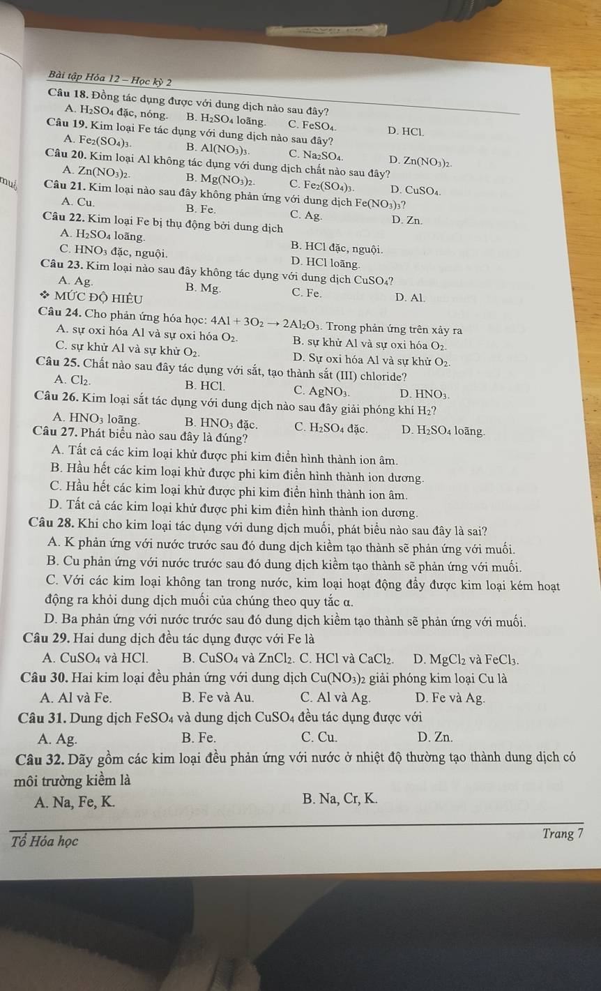 Bài tập Hóa 12 - Học kỳ 2
Câu 18. Đồng tác dụng được với dung dịch nào sau đây?
1 H_2SO 04 đặc, nóng. B. H₂SO₄ loãng. C. FeSO_4. D. H
Câu 19. Kim loại Fe tác dụng với dung dịch nào sau ddot av
HC1.
A. F _2(SO_4)_3. B. A 1(NO_3): C. N a_2SO_4 D. Zn(NO_3)_2
Câu 20. Kim loại Al không tác dụng với dung dịch chất nào sau đây?
A. Zn(NO_3)_2. B. Mg( NO_3 )2 C. Fe_2(SO_4)_3 CuSO_4.
D.
muó Câu 21. Kim loại nào sau đây không phản ứng với dung dịch Fe(NO_3)_3?
A. Cu. B. Fe. C. Ag D. Zn.
Câu 22. Kim loại Fe bị thụ động bởi dung dịch
A H_2SO_4 4 loãng. B. HCl đặc, nguội.
C. HNO_3 đặc, nguội. D. HCl loãng
Câu 23. Kim loại nào sau đây không tác dụng với dung dịch CuSO_4 7
B. Mg
A. Ag. C. Fe.
* MỨC Độ HIÊU D. Al.
Câu 24. Cho phản ứng hóa học: 4Al+3O_2to 2Al_2O_3.  Trong phản ứng trên xảy ra
A. sự oxi hóa Al và sự oxi hóa O_2 B. sự khử Al và sự oxi hóa O_2
C. sự khử Al và sự khử O_2 D. Sự oxi hóa Al và sự khử O_2.
Câu 25. Chất nào sau đây tác dụng với sắt, tạo thành sắt (III) chloride?
A. Cl_2. B. HCl. C. AgNO₃. D. HNO_3.
Câu 26. Kim loại sắt tác dụng với dung dịch nào sau đây giải phóng khí H_2?
A. HNO3 loãng. B. HNO_3 đặc. C. H_2SO_4 đặc. D. H_2SO_4 loãng
Câu 27. Phát biểu nào sau đây là đúng?
A. Tất cả các kim loại khử được phi kim điển hình thành ion âm.
B. Hầu hết các kim loại khử được phi kim điển hình thành ion dương.
C. Hầu hết các kim loại khử được phi kim điển hình thành ion âm.
D. Tất cả các kim loại khử được phi kim điển hình thành ion dương.
Câu 28. Khi cho kim loại tác dụng với dung dịch muối, phát biểu nào sau đây là sai?
A. K phản ứng với nước trước sau đó dung dịch kiềm tạo thành sẽ phản ứng với muối.
B. Cu phản ứng với nước trước sau đó dung dịch kiềm tạo thành sẽ phản ứng với muối.
C. Với các kim loại không tan trong nước, kim loại hoạt động đầy được kim loại kém hoạt
động ra khỏi dung dịch muối của chúng theo quy tắc α.
D. Ba phản ứng với nước trước sau đó dung dịch kiềm tạo thành sẽ phản ứng với muối.
Câu 29. Hai dung dịch đều tác dụng được với Fe là
A. CuSO_4 và HCl. B. CuSO₄ và ZnCl_2. C. HCl và CaCl_2. D. MgCl_2 và FeCl_3.
Câu 30. Hai kim loại đều phản ứng với dung dịch C u(NO_3) 2 giải phóng kim loại Cu là
A. Al và Fe. B. Fe và Au. C. Al và Ag D. Fe và Ag.
Câu 31. Dung dịch FeSO₄ và dung dịch CuSO_4 đều tác dụng được với
A. Ag. B. Fe. C. C_1 1 D. Zn.
Câu 32. Dãy gồm các kim loại đều phản ứng với nước ở nhiệt độ thường tạo thành dung dịch có
môi trường kiểm là
A. Na, Fe, K. B. Na, Cr, K.
Tổ Hóa học Trang 7