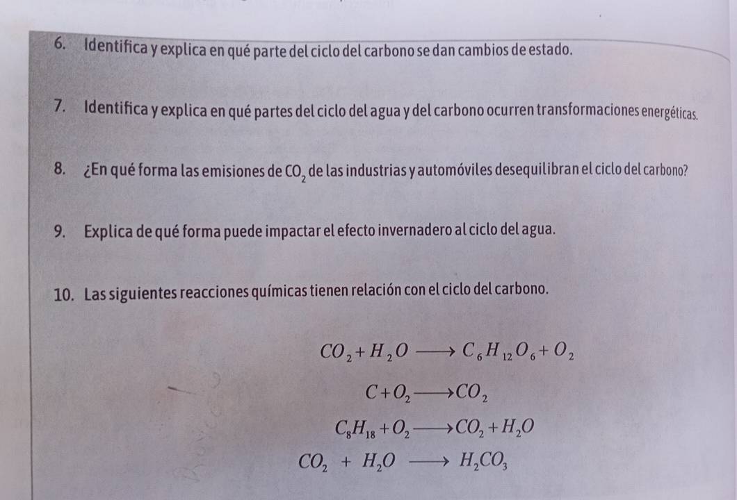 Identifica y explica en qué parte del ciclo del carbono se dan cambios de estado.
7. Identifica y explica en qué partes del ciclo del agua y del carbono ocurren transformaciones energéticas.
8. ¿En qué forma las emisiones de CO_2 de las industrias y automóviles desequilibran el ciclo del carbono?
9. Explica de qué forma puede impactar el efecto invernadero al ciclo del agua.
10. Las siguientes reacciones químicas tienen relación con el ciclo del carbono.
CO_2+H_2Oto C_6H_12O_6+O_2
C+O_2to CO_2
C_8H_18+O_2to CO_2+H_2O
CO_2+H_2Oto H_2CO_3