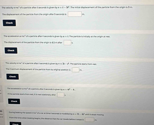 The velocity vms^(-1) of a particle after t seconds is given by v=t-3t^3. The initial displacement of the particle from the origin is 3 m. 
The displacement of the particle from the origin after 5 seconds is □ m
Check 
The acceleration ams^2 of a particle after t seconds is given by a=t The particle is initially at the origin at rest. 
The displacement of the particle from the origin is 4.5 m after □^1
Check 
The velocity ems³ of a particle after iIt seconds is given by v=2t-t^2. The particle starts from rest. 
The maximum displacement of the particle from its original position is □ m
Check 
The acceleration a ms^2 of a particle after i seconds is given by a=4t^2-8. 
If the particle starts from rest, it is next stationary after □°
Check 
During braking the speed e ms' of a car at time t seconds is modelled by v=75-3c^2 until it stops moving. 
From the time when braking begins, the distance that the car travels before it stops is □ m