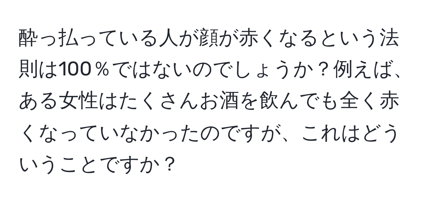 酔っ払っている人が顔が赤くなるという法則は100％ではないのでしょうか？例えば、ある女性はたくさんお酒を飲んでも全く赤くなっていなかったのですが、これはどういうことですか？