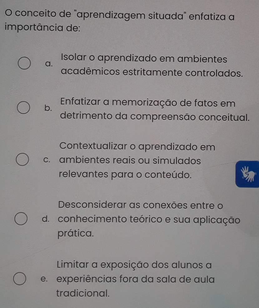 conceito de "aprendizagem situada" enfatiza a
importância de:
Isolar o aprendizado em ambientes
a.
acadêmicos estritamente controlados.
Enfatizar a memorização de fatos em
b.
detrimento da compreensão conceitual.
Contextualizar o aprendizado em
c. ambientes reais ou simulados
relevantes para o conteúdo.
Desconsiderar as conexões entre o
d. conhecimento teórico e sua aplicação
prática.
Limitar a exposição dos alunos a
e. experiências fora da sala de aula
tradicional.