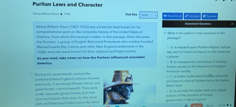 Puritan Laws and Character
Henry William Elson 1904 Font Size Large ** Read Aloud 42 Annotate + Translate
Assessment Questions ^
Henry William Elson (1857-1935) was a historian best known for his
comprehensive work on the complete History of the United States of 1. What is the author's main purpose in the
America, from which this excerpt is taken. In this passage, Elson discusses
the Puritans: a group of English Reformed Protestants who notably founded passage?
Massachusetts Bay Colony and other New England settlements in the A. to expand upon Puritan religion, culture,
1600s and who were known for their religious and legal severity. law, and its historical impact on the American
As you read, take notes on how the Puritans influenced colonialist colonies
America. B. to compare the restrictions of colonial
Puritan society to the freedoms of modern
American society
' During the seventeenth century the
combined New England colonies formedC. to better understand how he character
practically, if we except Rhode Island, oneWitch Trials and laws of colonial Puritans led to the Salem
great Puritan commonwealth. They were
under separate governments; but theirD. to provide the reader with an in-depth
aims and hopes, their laws, for the mostanalysis of the structure of Puritan
part, and their past history were the same.government in New England
Nov 12 1:27 US