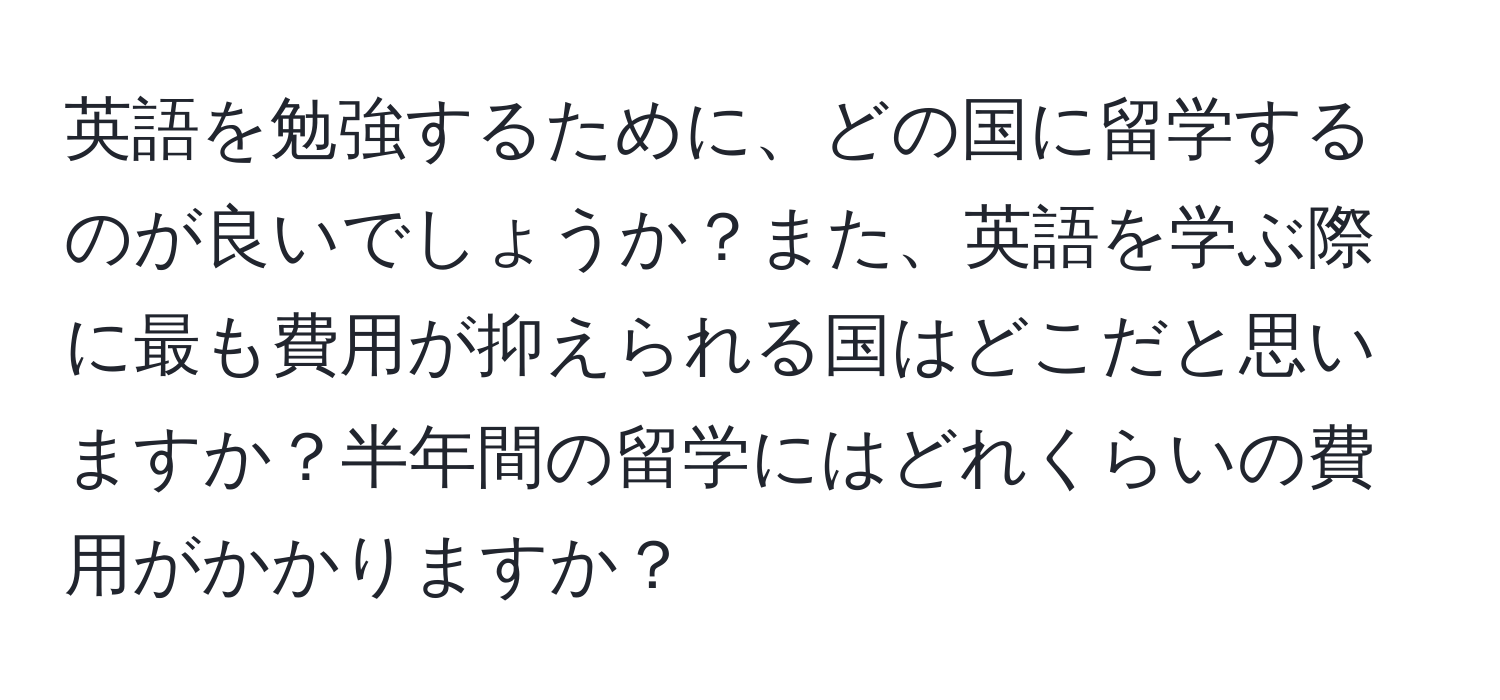 英語を勉強するために、どの国に留学するのが良いでしょうか？また、英語を学ぶ際に最も費用が抑えられる国はどこだと思いますか？半年間の留学にはどれくらいの費用がかかりますか？