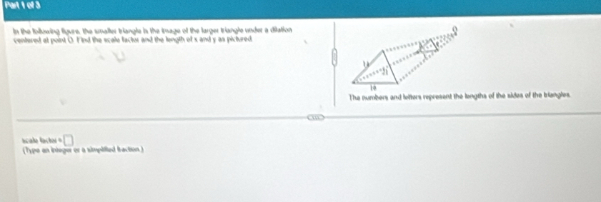 In the following figure, the smaller triangle is the image of the larger triangle under a dilation 
centered at point O. Find the scale factor and the length of s and y as pictured 
u
10
The numbers and letters represent the lengths of the sides of the triangles. 
m 
acalo lactor □ 
(Type an integer or a simpified fraction )