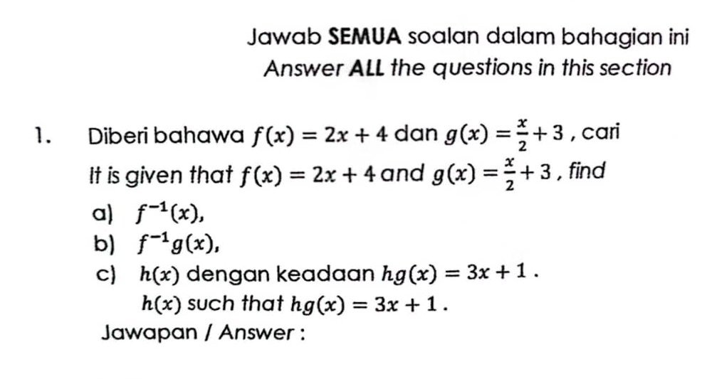 Jawab SEMUA soalan dalam bahagian ini 
Answer ALL the questions in this section 
1. Diberi bahawa f(x)=2x+4 dan g(x)= x/2 +3 , cari 
It is given that f(x)=2x+4 and g(x)= x/2 +3 , find 
a) f^(-1)(x), 
b) f^(-1)g(x), 
c) h(x) dengan keadaan hg(x)=3x+1.
h(x) such that hg(x)=3x+1. 
Jawapan / Answer :