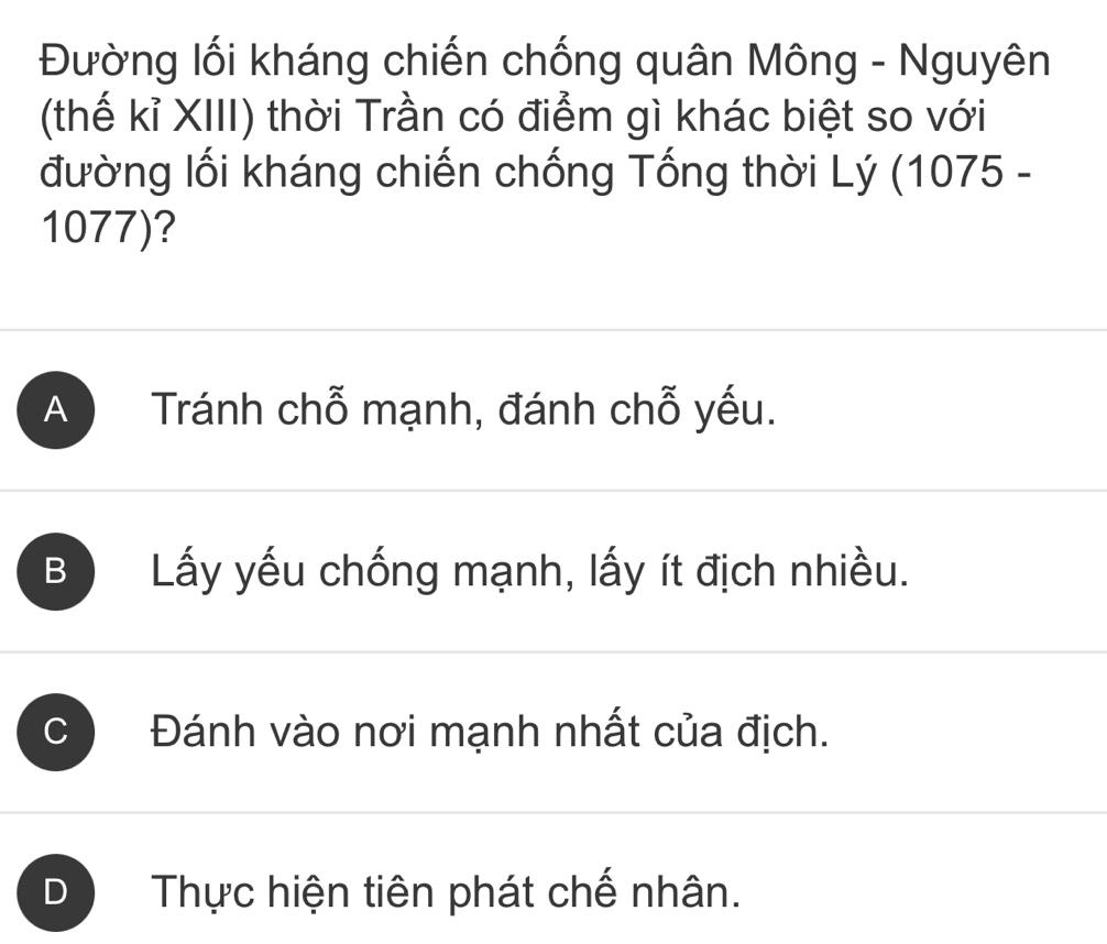 Đường lối kháng chiến chống quân Mông - Nguyên
(thế kỉ XIII) thời Trần có điểm gì khác biệt so với
đường lối kháng chiến chống Tổng thời Lý (1075 -
1077)?
A Tránh chỗ mạnh, đánh chỗ yếu.
B Lấy yếu chống mạnh, lấy ít địch nhiều.
C Đánh vào nơi mạnh nhất của địch.
D Thực hiện tiên phát chế nhân.