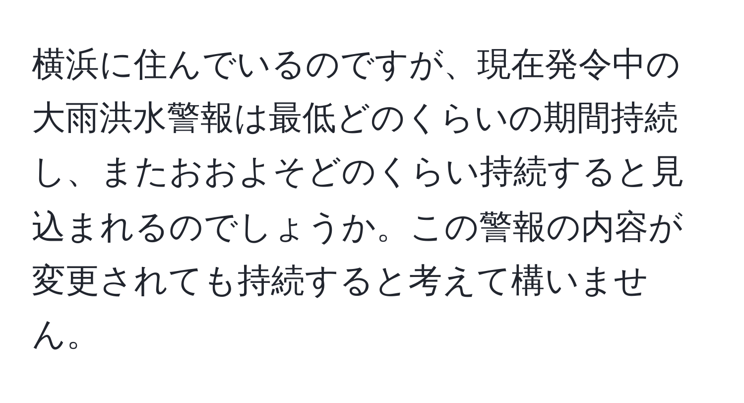 横浜に住んでいるのですが、現在発令中の大雨洪水警報は最低どのくらいの期間持続し、またおおよそどのくらい持続すると見込まれるのでしょうか。この警報の内容が変更されても持続すると考えて構いません。