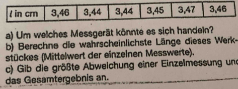 Um welches Messgerät könnte es sich handeln? 
b) Berechne die wahrscheinlichste Länge dieses Werk- 
stückes (Mittelwert der einzelnen Messwerte). 
c) Gib die größte Abweichung einer Einzelmessung und 
das Gesamtergebnis an.