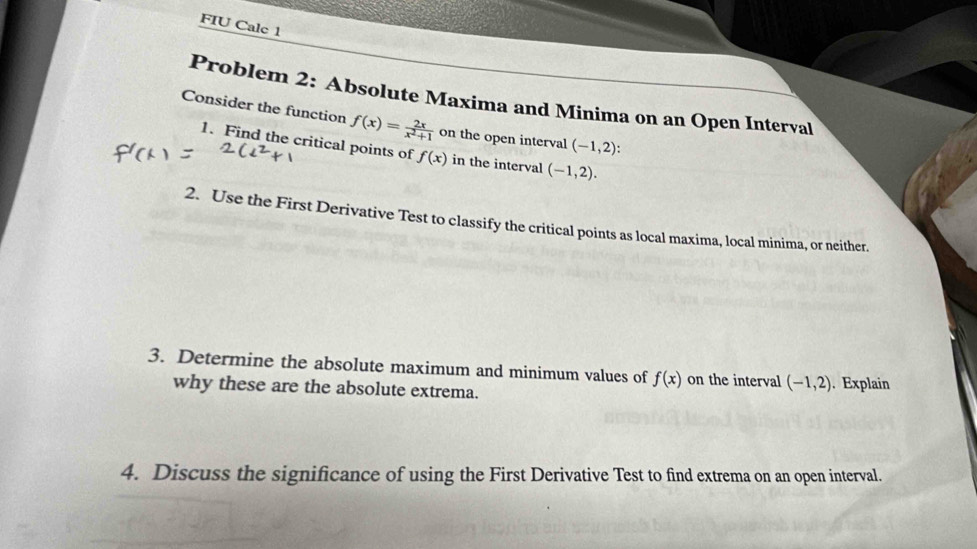 FIU Calc 1 
Problem 2: Absolute Maxima and Minima on an Open Interval 
Consider the function f(x)= 2x/x^2+1  on the open interval (-1,2) : 
1. Find the critical points of f(x) in the interval (-1,2). 
2. Use the First Derivative Test to classify the critical points as local maxima, local minima, or neither. 
3. Determine the absolute maximum and minimum values of f(x) on the interval (-1,2). Explain 
why these are the absolute extrema. 
4. Discuss the significance of using the First Derivative Test to find extrema on an open interval.