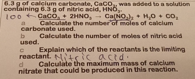 6. 3 g of calcium carbonate, Ca CO_3 , was added to a solution 
containing 6.3 g of nitric acid, HNO_3.
CaCO_3+2HNO_3to Ca(NO_3)_2+H_2O+CO_2
a Calculate the number of moles of calcium 
carbonate used. 
b Calculate the number of moles of nitric acid 
used. 
C 
Explain which of the reactants is the limiting 
reactant. 
d Calculate the maximum mass of calcium 
nitrate that could be produced in this reaction.