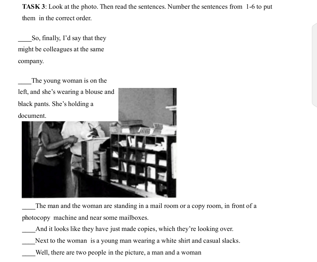 TASK 3: Look at the photo. Then read the sentences. Number the sentences from 1-6 to put 
them in the correct order. 
_So, finally, I’d say that they 
might be colleagues at the same 
company. 
_The young woman is on the 
_The man and the woman are standing in a mail room or a copy room, in front of a 
photocopy machine and near some mailboxes. 
_And it looks like they have just made copies, which they’re looking over. 
_Next to the woman is a young man wearing a white shirt and casual slacks. 
_Well, there are two people in the picture, a man and a woman