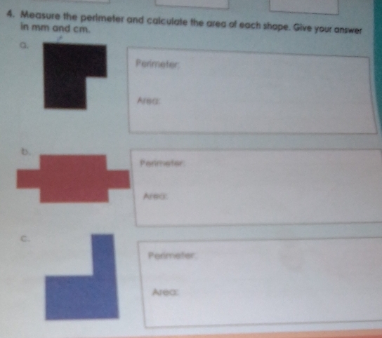 Measure the perimeter and calculate the area of each shape. Give your answer 
in mm and cm. 
a. 
Perimeter 
Areg: 
b.
Parimeter
Area: 
C. 
Perimeter 
Area: