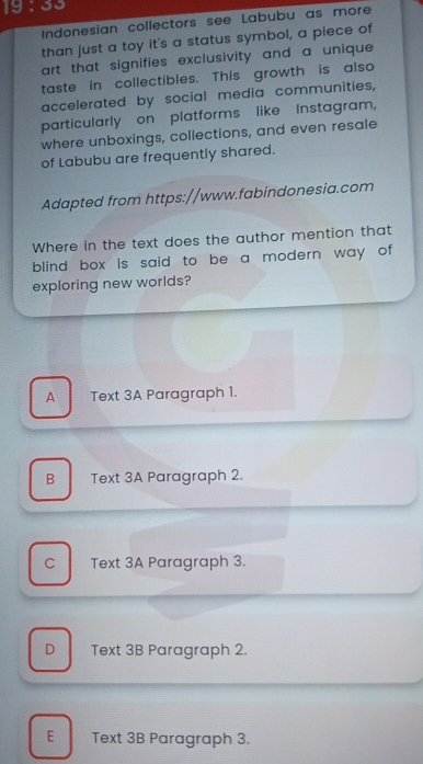19 : 33
Indonesian collectors see Labubu as more
than just a toy it's a status symbol, a piece of
art that signifies exclusivity and a unique .
taste in collectibles. This growth is also
accelerated by social media communities,
particularly on platforms like Instagram,
where unboxings, collections, and even resale
of Labubu are frequently shared.
Adapted from https://www.fabindonesia.com
Where in the text does the author mention that
blind box is said to be a modern way of
exploring new worlds?
A Text 3A Paragraph 1.
B Text 3A Paragraph 2.
C Text 3A Paragraph 3.
D Text 3B Paragraph 2.
E Text 3B Paragraph 3.