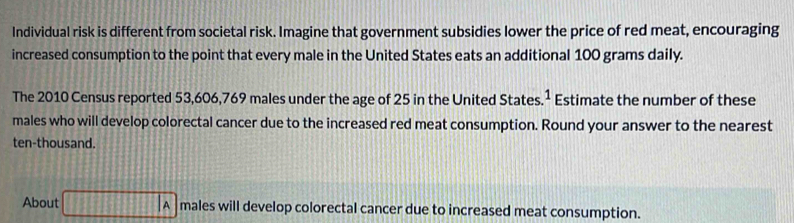 Individual risk is different from societal risk. Imagine that government subsidies lower the price of red meat, encouraging 
increased consumption to the point that every male in the United States eats an additional 100 grams daily. 
The 2010 Census reported 53,606,769 males under the age of 25 in the United States.¹ Estimate the number of these 
males who will develop colorectal cancer due to the increased red meat consumption. Round your answer to the nearest 
ten-thousand. 
About □ A males will develop colorectal cancer due to increased meat consumption.