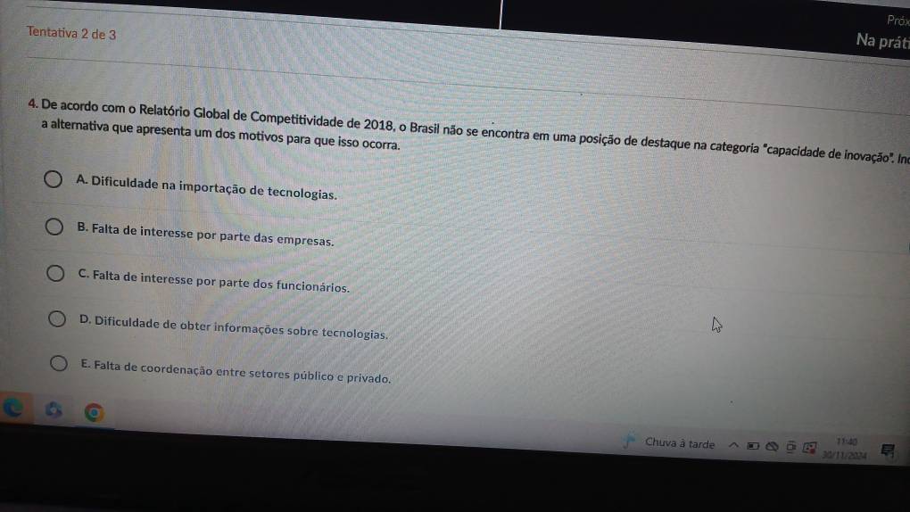 Próx
Tentativa 2 de 3
Na prát
4. De acordo com o Relatório Global de Competitividade de 2018, o Brasil não se encontra em uma posição de destaque na categoria "capacidade de inovação". Ina a alternativa que apresenta um dos motivos para que isso ocorra.
A. Dificuldade na importação de tecnologias.
B. Falta de interesse por parte das empresas.
C. Falta de interesse por parte dos funcionários.
D. Dificuldade de obter informações sobre tecnologias.
E. Falta de coordenação entre setores público e privado.
Chuva à tarde 11:40
30/11/2024