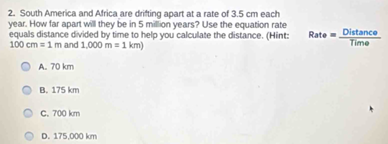 South America and Africa are drifting apart at a rate of 3.5 cm each
year. How far apart will they be in 5 million years? Use the equation rate
equals distance divided by time to help you calculate the distance. (Hint: Rate= Distan ce/Time 
100cm=1m and 1,000m=1km)
A. 70 km
B. 175 km
C. 700 km
D. 175,000 km