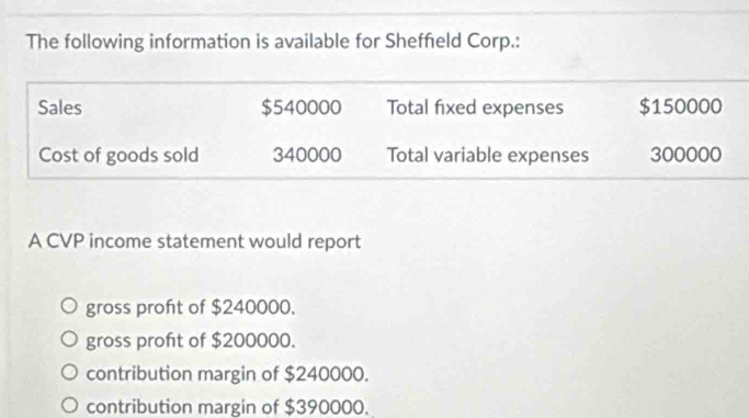 The following information is available for Sheffield Corp.:
Sales $540000 Total fixed expenses $150000
Cost of goods sold 340000 Total variable expenses 300000
A CVP income statement would report
gross proft of $240000.
gross proft of $200000.
contribution margin of $240000.
contribution margin of $390000.