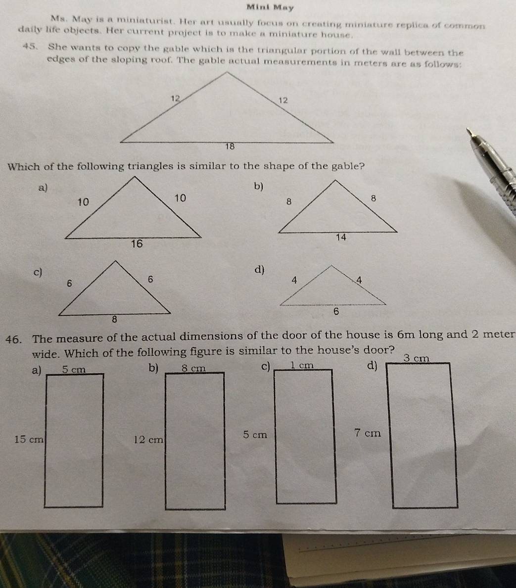 Mini May
Ms. May is a miniaturist. Her art usually focus on creating miniature replica of common
daily life objects. Her current project is to make a miniature house.
45. She wants to copy the gable which is the triangular portion of the wall between the
edges of the sloping roof. The gable actual measurements in meters are as follows:
Which of the following triangles is similar to the shape of the gable?
a)
b)
c)
d)
46. The measure of the actual dimensions of the door of the house is 6m long and 2 meter
wide. Which of the following figure is similar to the house's door?