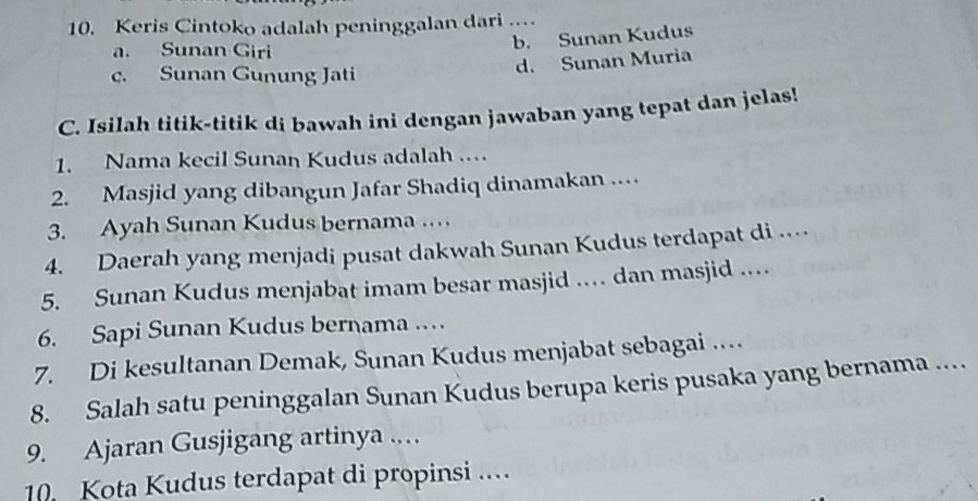 Keris Cintoko adalah peninggalan dari ..
a. Sunan Giri
b. Sunan Kudus
c. Sunan Gunung Jati
d. Sunan Muria
C. Isilah titik-titik di bawah ini dengan jawaban yang tepat dan jelas!
1. Nama kecil Sunan Kudus adalah .
2. Masjid yang dibangun Jafar Shadiq dinamakan ….
3. Ayah Sunan Kudus bernama …
4. Daerah yang menjadi pusat dakwah Sunan Kudus terdapat di …
5. Sunan Kudus menjabat imam besar masjid … dan masjid ..
6. Sapi Sunan Kudus bernama …
7. Di kesultanan Demak, Sunan Kudus menjabat sebagai …
8. Salah satu peninggalan Sunan Kudus berupa keris pusaka yang bernama ...
9. Ajaran Gusjigang artinya .…
10 Kota Kudus terdapat di propinsi ...