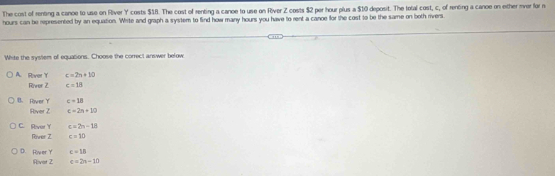 The cost of renting a canoe to use on River Y costs $18. The cost of renting a canoe to use on River Z costs $2 per hour plus a $10 deposit. The total cost, c, of renting a canoe on either river for n
hours can be represented by an equation. Write and graph a system to find how many hours you have to rent a canoe for the cost to be the same on both rivers.
Write the system of equations. Choose the correct answer below
A. River Y c=2n+10
River Z c=18
B. River Y c=18
River Z c=2n+10
C. River Y c=2n-18
River Z c=10
D. River Y c=18
River Z c=2n-10