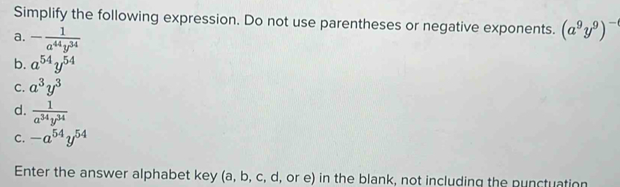 Simplify the following expression. Do not use parentheses or negative exponents. (a^9y^9)^-
a. - 1/a^(44)y^(34) 
b. a^(54)y^(54)
C. a^3y^3
d.  1/a^(34)y^(34) 
C. -a^(54)y^(54)
Enter the answer alphabet key (a, b, c, d, or e) in the blank, not including the punctuation