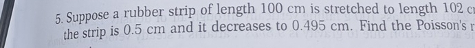 Suppose a rubber strip of length 100 cm is stretched to length 102 cr 
the strip is 0.5 cm and it decreases to 0.495 cm. Find the Poisson's r