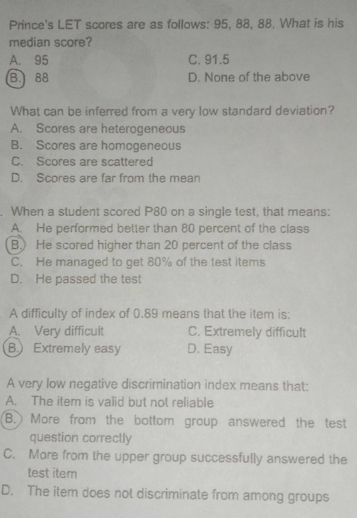 Prince's LET scores are as follows: 95, 88, 88, What is his
median score?
A. 95 C. 91.5
B. 88 D. None of the above
What can be inferred from a very low standard deviation?
A. Scores are heterogeneous
B. Scores are homogeneous
C. Scores are scattered
D. Scores are far from the mean
. When a student scored P80 on a single test, that means:
A. He performed better than 80 percent of the class
B.) He scored higher than 20 percent of the class
C. He managed to get 80% of the test items
D. He passed the test
A difficulty of index of 0.89 means that the item is:
A. Very difficult C. Extremely difficult
B) Extremely easy D. Easy
A very low negative discrimination index means that:
A. The item is valid but not reliable
B.) More from the bottom group answered the test
question correctly
C. More from the upper group successfully answered the
test item
D. The item does not discriminate from among groups