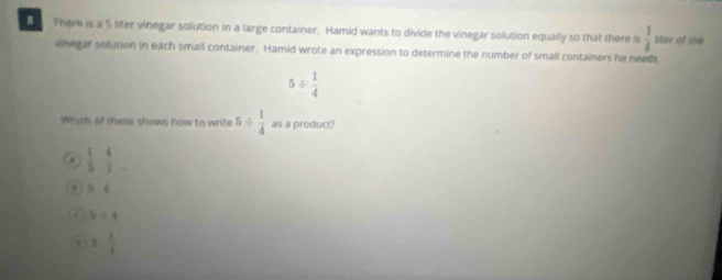 There is a 5 liter vinegar solution in a large container. Hamid wants to divide the vinegar solution equally so that there is  1/4  liter of she
wnegar solution in each small container. Hamid wrote an expression to determine the number of small containers he needs
5/  1/4 
Which of these shows how to write 5/  1/4  as a product?
a  1/5 - 4/1 
D:4
5/ 4
5- 3/5 