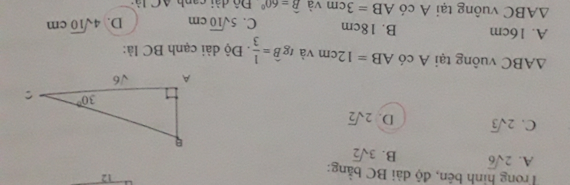 Trong hình bên, độ dài BC bằng:
12
A. 2sqrt(6)
B. 3sqrt(2)
C. 2sqrt(3)
D. 2sqrt(2)
△ ABC vuông tại A có AB=12cm và tgwidehat B= 1/3 . Độ dài cạnh BC là:
A. 16cm B. 18cm
C. 5sqrt(10)cm D. 4sqrt(10)cm
△ ABC vuông tại A có AB=3cm và widehat B=60° Đô dài canh AC lài